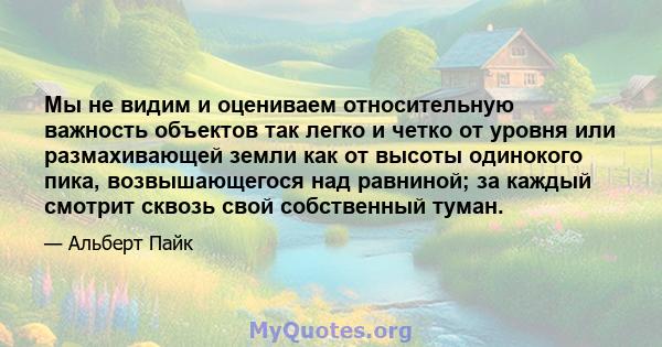 Мы не видим и оцениваем относительную важность объектов так легко и четко от уровня или размахивающей земли как от высоты одинокого пика, возвышающегося над равниной; за каждый смотрит сквозь свой собственный туман.