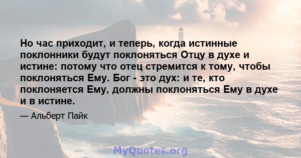 Но час приходит, и теперь, когда истинные поклонники будут поклоняться Отцу в духе и истине: потому что отец стремится к тому, чтобы поклоняться Ему. Бог - это дух: и те, кто поклоняется Ему, должны поклоняться Ему в