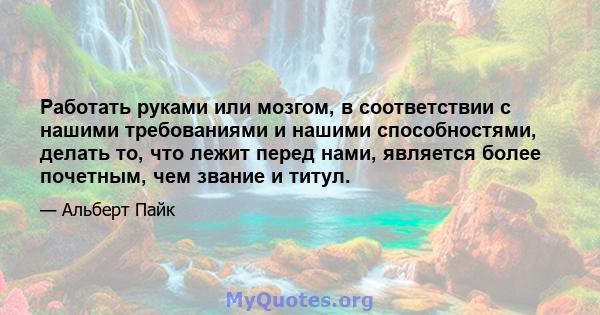 Работать руками или мозгом, в соответствии с нашими требованиями и нашими способностями, делать то, что лежит перед нами, является более почетным, чем звание и титул.