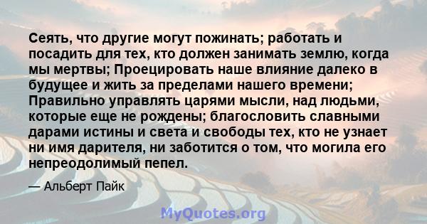 Сеять, что другие могут пожинать; работать и посадить для тех, кто должен занимать землю, когда мы мертвы; Проецировать наше влияние далеко в будущее и жить за пределами нашего времени; Правильно управлять царями мысли, 