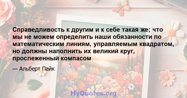 Справедливость к другим и к себе такая же; что мы не можем определить наши обязанности по математическим линиям, управляемым квадратом, но должны наполнить их великий круг, прослеженный компасом