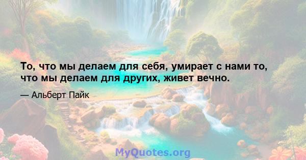 То, что мы делаем для себя, умирает с нами то, что мы делаем для других, живет вечно.