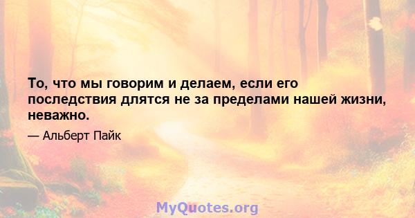 То, что мы говорим и делаем, если его последствия длятся не за пределами нашей жизни, неважно.