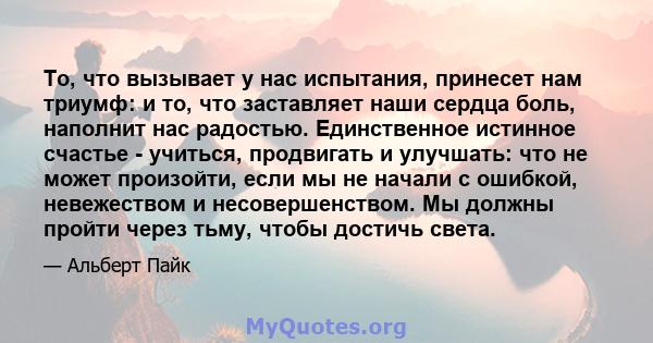 То, что вызывает у нас испытания, принесет нам триумф: и то, что заставляет наши сердца боль, наполнит нас радостью. Единственное истинное счастье - учиться, продвигать и улучшать: что не может произойти, если мы не