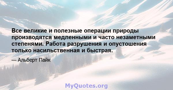 Все великие и полезные операции природы производятся медленными и часто незаметными степенями. Работа разрушения и опустошения только насильственная и быстрая.