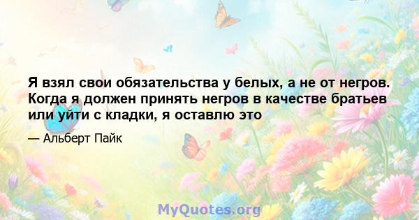 Я взял свои обязательства у белых, а не от негров. Когда я должен принять негров в качестве братьев или уйти с кладки, я оставлю это