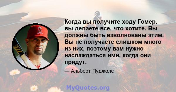 Когда вы получите ходу Гомер, вы делаете все, что хотите. Вы должны быть взволнованы этим. Вы не получаете слишком много из них, поэтому вам нужно наслаждаться ими, когда они придут.