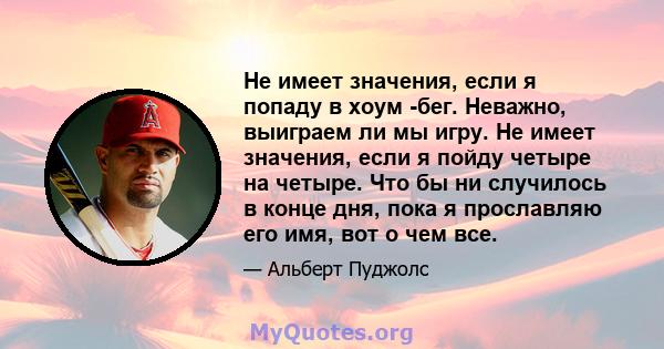 Не имеет значения, если я попаду в хоум -бег. Неважно, выиграем ли мы игру. Не имеет значения, если я пойду четыре на четыре. Что бы ни случилось в конце дня, пока я прославляю его имя, вот о чем все.