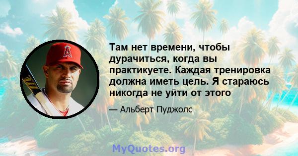 Там нет времени, чтобы дурачиться, когда вы практикуете. Каждая тренировка должна иметь цель. Я стараюсь никогда не уйти от этого