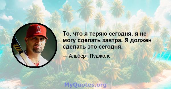 То, что я теряю сегодня, я не могу сделать завтра. Я должен сделать это сегодня.