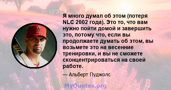 Я много думал об этом (потеря NLC 2002 года). Это то, что вам нужно пойти домой и завершить это, потому что, если вы продолжаете думать об этом, вы возьмете это на весенние тренировки, и вы не сможете сконцентрироваться 