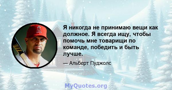 Я никогда не принимаю вещи как должное. Я всегда ищу, чтобы помочь мне товарищи по команде, победить и быть лучше.