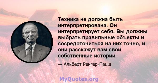 Техника не должна быть интерпретирована. Он интерпретирует себя. Вы должны выбрать правильные объекты и сосредоточиться на них точно, и они расскажут вам свои собственные истории.