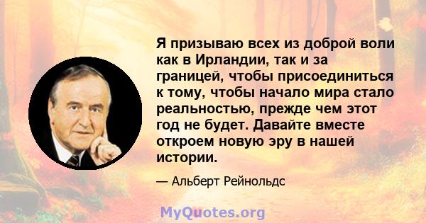 Я призываю всех из доброй воли как в Ирландии, так и за границей, чтобы присоединиться к тому, чтобы начало мира стало реальностью, прежде чем этот год не будет. Давайте вместе откроем новую эру в нашей истории.