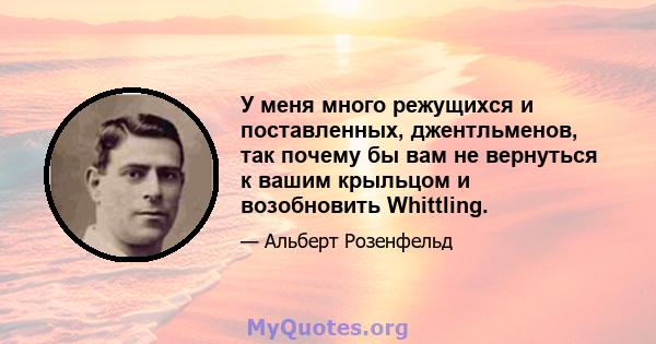 У меня много режущихся и поставленных, джентльменов, так почему бы вам не вернуться к вашим крыльцом и возобновить Whittling.