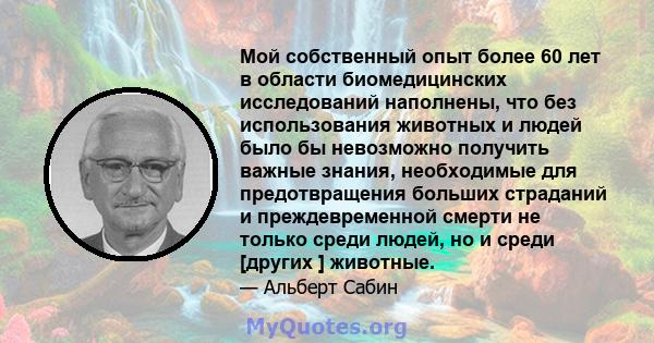 Мой собственный опыт более 60 лет в области биомедицинских исследований наполнены, что без использования животных и людей было бы невозможно получить важные знания, необходимые для предотвращения больших страданий и