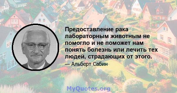 Предоставление рака лабораторным животным не помогло и не поможет нам понять болезнь или лечить тех людей, страдающих от этого.