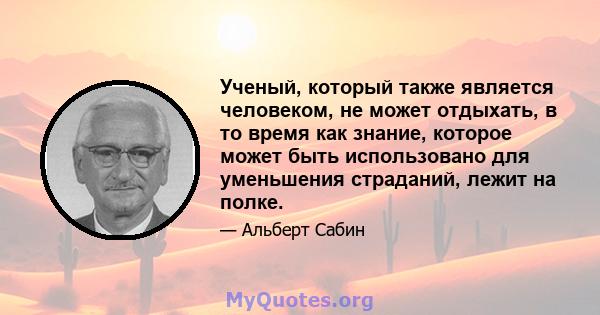 Ученый, который также является человеком, не может отдыхать, в то время как знание, которое может быть использовано для уменьшения страданий, лежит на полке.