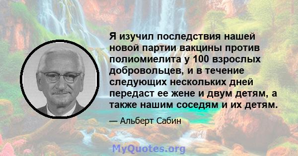 Я изучил последствия нашей новой партии вакцины против полиомиелита у 100 взрослых добровольцев, и в течение следующих нескольких дней передаст ее жене и двум детям, а также нашим соседям и их детям.