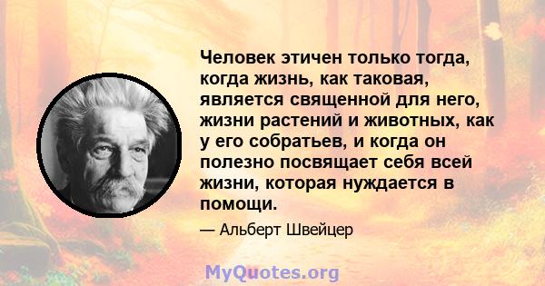 Человек этичен только тогда, когда жизнь, как таковая, является священной для него, жизни растений и животных, как у его собратьев, и когда он полезно посвящает себя всей жизни, которая нуждается в помощи.