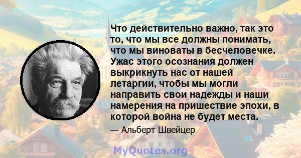 Что действительно важно, так это то, что мы все должны понимать, что мы виноваты в бесчеловечке. Ужас этого осознания должен выкрикнуть нас от нашей летаргии, чтобы мы могли направить свои надежды и наши намерения на