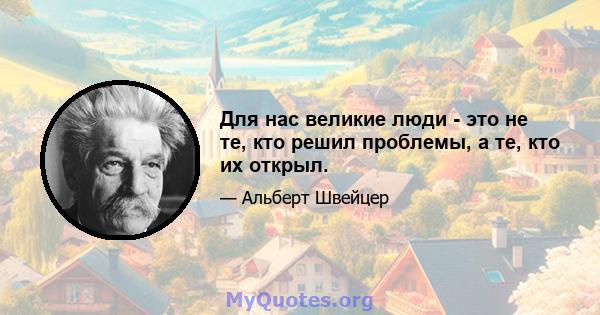 Для нас великие люди - это не те, кто решил проблемы, а те, кто их открыл.