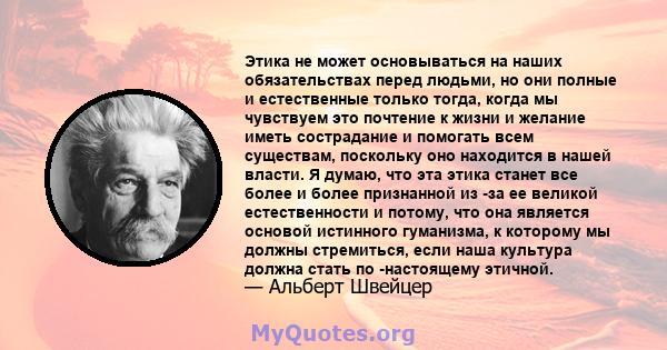 Этика не может основываться на наших обязательствах перед людьми, но они полные и естественные только тогда, когда мы чувствуем это почтение к жизни и желание иметь сострадание и помогать всем существам, поскольку оно