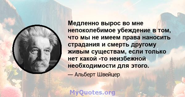 Медленно вырос во мне непоколебимое убеждение в том, что мы не имеем права наносить страдания и смерть другому живым существам, если только нет какой -то неизбежной необходимости для этого.