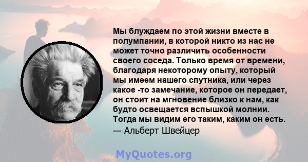 Мы блуждаем по этой жизни вместе в полумпании, в которой никто из нас не может точно различить особенности своего соседа. Только время от времени, благодаря некоторому опыту, который мы имеем нашего спутника, или через