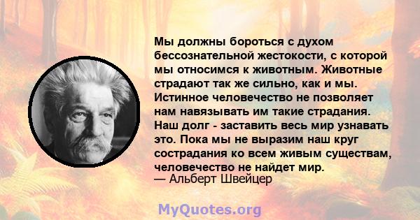 Мы должны бороться с духом бессознательной жестокости, с которой мы относимся к животным. Животные страдают так же сильно, как и мы. Истинное человечество не позволяет нам навязывать им такие страдания. Наш долг -