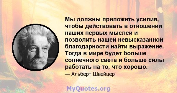 Мы должны приложить усилия, чтобы действовать в отношении наших первых мыслей и позволить нашей невысказанной благодарности найти выражение. Тогда в мире будет больше солнечного света и больше силы работать на то, что