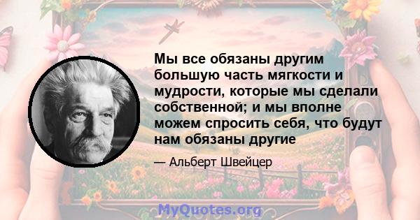 Мы все обязаны другим большую часть мягкости и мудрости, которые мы сделали собственной; и мы вполне можем спросить себя, что будут нам обязаны другие