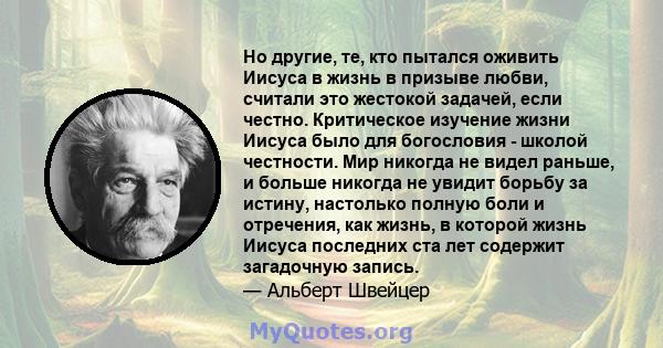 Но другие, те, кто пытался оживить Иисуса в жизнь в призыве любви, считали это жестокой задачей, если честно. Критическое изучение жизни Иисуса было для богословия - школой честности. Мир никогда не видел раньше, и