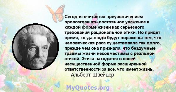 Сегодня считается преувеличением провозглашать постоянное уважение к каждой форме жизни как серьезного требования рациональной этики. Но придет время, когда люди будут поражены тем, что человеческая раса существовала