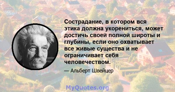 Сострадание, в котором вся этика должна укорениться, может достичь своей полной широты и глубины, если оно охватывает все живые существа и не ограничивает себя человечеством.