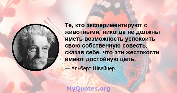 Те, кто экспериментируют с животными, никогда не должны иметь возможность успокоить свою собственную совесть, сказав себе, что эти жестокости имеют достойную цель.