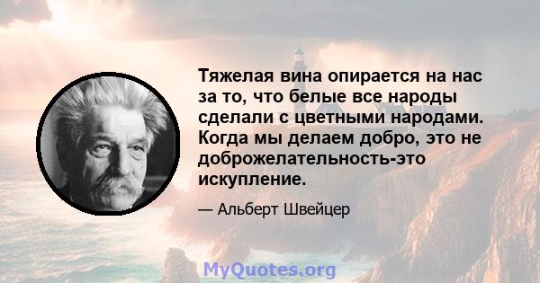 Тяжелая вина опирается на нас за то, что белые все народы сделали с цветными народами. Когда мы делаем добро, это не доброжелательность-это искупление.