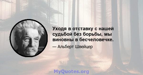 Уходя в отставку с нашей судьбой без борьбы, мы виновны в бесчеловечке.