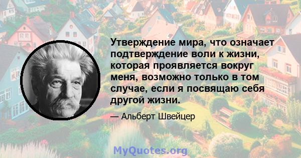 Утверждение мира, что означает подтверждение воли к жизни, которая проявляется вокруг меня, возможно только в том случае, если я посвящаю себя другой жизни.