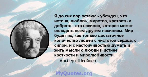 Я до сих пор остаюсь убежден, что истина, любовь, мирство, кротость и доброта - это насилие, которое может овладеть всем другим насилием. Мир будет их, как только достаточное количество людей с чистотой сердца, с силой, 