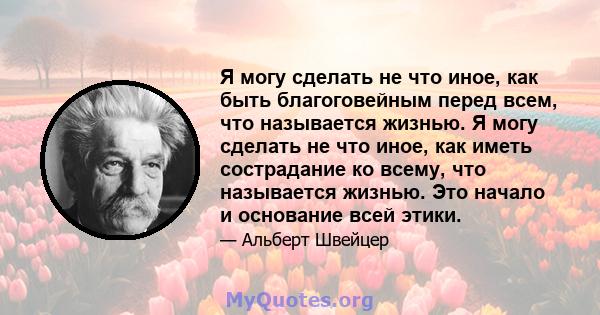 Я могу сделать не что иное, как быть благоговейным перед всем, что называется жизнью. Я могу сделать не что иное, как иметь сострадание ко всему, что называется жизнью. Это начало и основание всей этики.