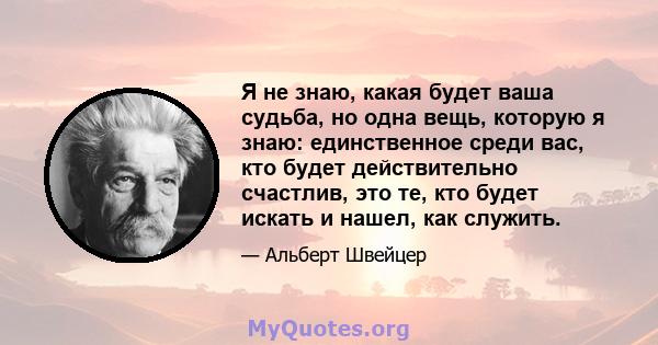 Я не знаю, какая будет ваша судьба, но одна вещь, которую я знаю: единственное среди вас, кто будет действительно счастлив, это те, кто будет искать и нашел, как служить.