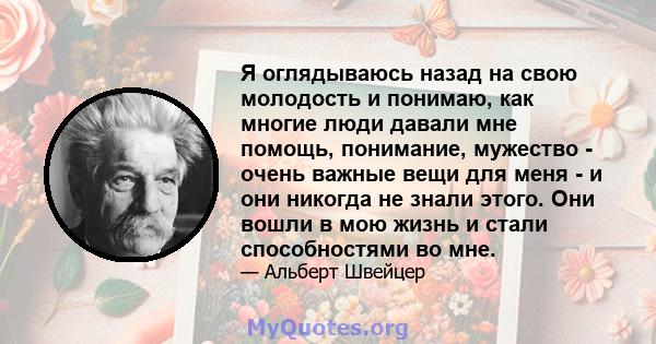 Я оглядываюсь назад на свою молодость и понимаю, как многие люди давали мне помощь, понимание, мужество - очень важные вещи для меня - и они никогда не знали этого. Они вошли в мою жизнь и стали способностями во мне.