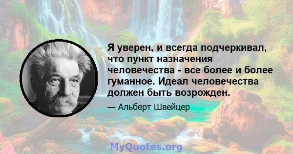 Я уверен, и всегда подчеркивал, что пункт назначения человечества - все более и более гуманное. Идеал человечества должен быть возрожден.