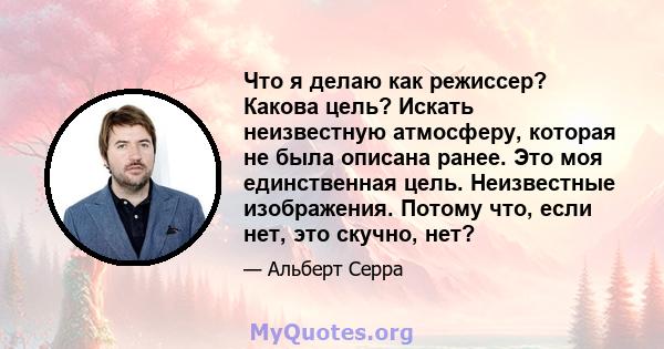 Что я делаю как режиссер? Какова цель? Искать неизвестную атмосферу, которая не была описана ранее. Это моя единственная цель. Неизвестные изображения. Потому что, если нет, это скучно, нет?