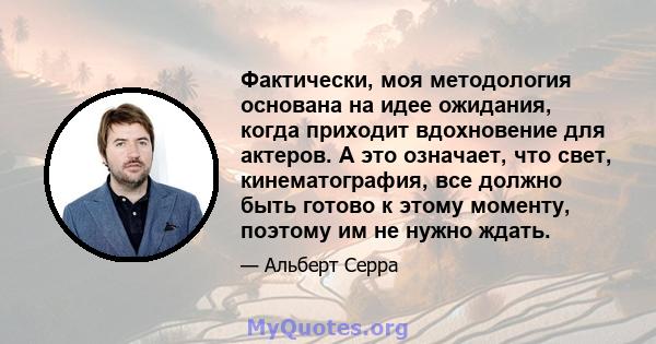 Фактически, моя методология основана на идее ожидания, когда приходит вдохновение для актеров. А это означает, что свет, кинематография, все должно быть готово к этому моменту, поэтому им не нужно ждать.