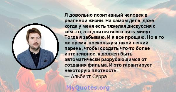 Я довольно позитивный человек в реальной жизни. На самом деле, даже когда у меня есть тяжелая дискуссия с кем -то, это длится всего пять минут. Тогда я забываю. И я все прощаю. Но в то же время, поскольку я такой легкий 