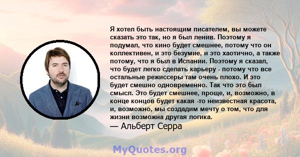 Я хотел быть настоящим писателем, вы можете сказать это так, но я был ленив. Поэтому я подумал, что кино будет смешнее, потому что он коллективен, и это безумие, и это хаотично, а также потому, что я был в Испании.