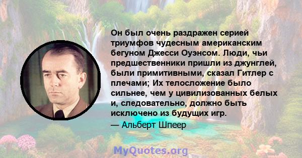 Он был очень раздражен серией триумфов чудесным американским бегуном Джесси Оуэнсом. Люди, чьи предшественники пришли из джунглей, были примитивными, сказал Гитлер с плечами; Их телосложение было сильнее, чем у