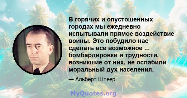 В горячих и опустошенных городах мы ежедневно испытывали прямое воздействие войны. Это побудило нас сделать все возможное ... бомбардировки и трудности, возникшие от них, не ослабили моральный дух населения.